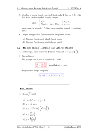 3.2 Rumus-rumus Turunan dan Aturan Rantai 3 TURUNAN
9. Misalkan f suatu fungsi yang terde nisi pada < dan xo 2 <. Jika
f0
(xo) ada, periksa apakah fungsi g dengan
g(x) =
f(x) ; x xo
f0
(xo)(x xo) + f(xo) ; x > xo
mempunyai turunan di xo ? Jika g mempunyai turunan di xo, tentukan
g0
(xo).
10. Dengan menggunakan de nisi turunan, tunjukkan bahwa:
(a) Turunan fungsi ganjil adalah fungsi genap.
(b) Turunan fungsi genap adalah fungsi ganjil.
3.2 Rumus-rumus Turunan dan Aturan Rantai
1. Periksa lagi Aturan Pencarian Turunan (termasuk (uv)0
; dan
u
v
0
)
2. Aturan Rantai
Jika y fungsi dari u; dan u fungsi dari x; maka
dy
dx
=
dy
du
du
dx
(notasi Leibniz), atau
dengan notasi fungsi komposisi
(f g)0
(x) = f0
(g (x)) g0
(x)
Soal Latihan:
1. Hitung
dy
dx
untuk
(a) y = 5x7
+ x
1
3 +
4
x
2:
(b) y =
p
x tan x
(c) y = x3=2
4x x4 3
x2
(d) y =
x2
2
x2 + 1
(e) y =
4x2
+ 5
cos x
Tutorial Kalkulus (UTS) Edisi 3 6 Farida Hanum 2009
 