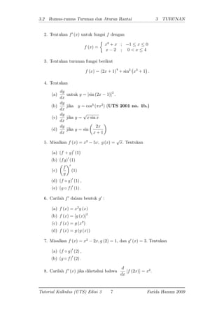 3.2 Rumus-rumus Turunan dan Aturan Rantai 3 TURUNAN
2. Tentukan f0
(x) untuk fungsi f dengan
f (x) =
x2
+ x ; 1 x 0
x 2 ; 0 < x 4
3. Tentukan turunan fungsi berikut
f (x) = (2x + 1)4
+ sin2
x3
+ 1 :
4. Tentukan
(a)
dy
dx
untuk y = [sin (2x 1)]2
:
(b)
dy
dx
jika y = cos3
( x2
) (UTS 2001 no. 1b.)
(c)
dy
dx
jika y =
p
x sin x
(d)
dy
dx
jika y = sin
2x
x + 1
5. Misalkan f (x) = x2
5x; g (x) =
p
x: Tentukan
(a) (f + g)0
(1)
(b) (fg)0
(1)
(c)
f
g
0
(1)
(d) (f g)0
(1) ;
(e) (g f)0
(1) :
6. Carilah f0
dalam bentuk g0
:
(a) f (x) = x2
g (x)
(b) f (x) = [g (x)]2
(c) f (x) = g (x2
)
(d) f (x) = g (g (x))
7. Misalkan f (x) = x2
2x; g (2) = 1; dan g0
(x) = 3: Tentukan
(a) (f g)0
(2) ;
(b) (g f)0
(2) :
8. Carilah f0
(x) jika diketahui bahwa
d
dx
[f (2x)] = x2
:
Tutorial Kalkulus (UTS) Edisi 3 7 Farida Hanum 2009
 
