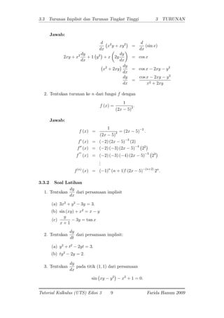 3.3 Turunan Implisit dan Turunan Tingkat Tinggi 3 TURUNAN
Jawab:
d
dx
x2
y + xy2
=
d
dx
(sin x)
2xy + x2 dy
dx
+ 1 y2
+ x 2y
dy
dx
= cos x
x2
+ 2xy
dy
dx
= cos x 2xy y2
dy
dx
=
cos x 2xy y2
x2 + 2xy
2. Tentukan turunan ke n dari fungsi f dengan
f (x) =
1
(2x 5)2 .
Jawab:
f (x) =
1
(2x 5)2 = (2x 5) 2
:
f0
(x) = ( 2) (2x 5) 3
(2)
f00
(x) = ( 2) ( 3) (2x 5) 4
22
f
000
(x) = ( 2) ( 3) ( 4) (2x 5) 5
23
...
f(n)
(x) = ( 1)n
(n + 1)! (2x 5) (n+2)
2n
:
3.3.2 Soal Latihan
1. Tentukan
dy
dx
dari persamaan implisit
(a) 3x2
+ y2
3y = 3:
(b) sin (xy) + x2
= x y
(c)
y
x + 1
3y = tan x
2. Tentukan
dy
dt
dari persamaan implisit:
(a) y2
+ t2
2yt = 3:
(b) ty2
2y = 2:
3. Tentukan
dy
dx
pada titik (1; 1) dari persamaan
sin xy y2
x2
+ 1 = 0:
Tutorial Kalkulus (UTS) Edisi 3 9 Farida Hanum 2009
 
