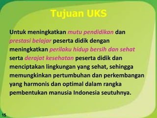 Tujuan UKS
Untuk meningkatkan mutu pendidikan dan
prestasi belajar peserta didik dengan
meningkatkan perilaku hidup bersih dan sehat
serta derajat kesehatan peserta didik dan
menciptakan lingkungan yang sehat, sehingga
memungkinkan pertumbuhan dan perkembangan
yang harmonis dan optimal dalam rangka
pembentukan manusia Indonesia seutuhnya.
15
 