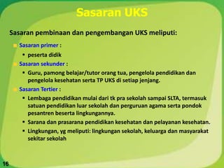 Sasaran UKS
Sasaran pembinaan dan pengembangan UKS meliputi:
Sasaran primer :
 peserta didik
Sasaran sekunder :
 Guru, pamong belajar/tutor orang tua, pengelola pendidikan dan
pengelola kesehatan serta TP UKS di setiap jenjang.
Sasaran Tertier :
 Lembaga pendidikan mulai dari tk pra sekolah sampai SLTA, termasuk
satuan pendidikan luar sekolah dan perguruan agama serta pondok
pesantren beserta lingkungannya.
 Sarana dan prasarana pendidikan kesehatan dan pelayanan kesehatan.
 Lingkungan, yg meliputi: lingkungan sekolah, keluarga dan masyarakat
sekitar sekolah
16
 