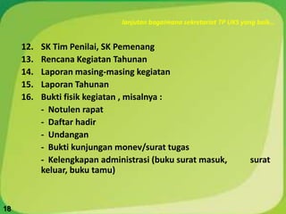 lanjutan bagaimana sekretariat TP UKS yang baik…
12. SK Tim Penilai, SK Pemenang
13. Rencana Kegiatan Tahunan
14. Laporan masing-masing kegiatan
15. Laporan Tahunan
16. Bukti fisik kegiatan , misalnya :
- Notulen rapat
- Daftar hadir
- Undangan
- Bukti kunjungan monev/surat tugas
- Kelengkapan administrasi (buku surat masuk, surat
keluar, buku tamu)
18
 