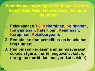 Pembinaan Lingkungan Kehidupan Sekolah
Sehat, Baik Fisik, Mental, Sosial Maupun
Lingkungan
1. Pelaksanaan 7K (Kebersihan, Keindahan,
Kenyamanan, Ketertiban, Keamanan,
Kerapihan, Kekeluargaan);
2. Pembinaan dan pemeliharaan kesehatan
lingkungan;
3. Pembinaan kerjasama antar masyarakat
sekolah (guru, murid, pegawai sekolah,
orang tua murid dan masyarakat sekitar).
25
 