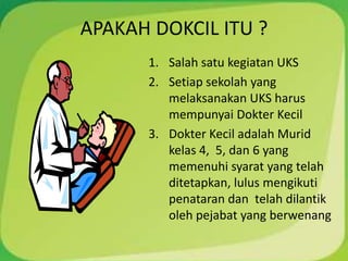 APAKAH DOKCIL ITU ?
1. Salah satu kegiatan UKS
2. Setiap sekolah yang
melaksanakan UKS harus
mempunyai Dokter Kecil
3. Dokter Kecil adalah Murid
kelas 4, 5, dan 6 yang
memenuhi syarat yang telah
ditetapkan, lulus mengikuti
penataran dan telah dilantik
oleh pejabat yang berwenang
 