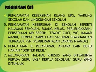 KEGIATAN (2)
4. PENGAMATAN KEBERSIHAN RUANG UKS, WARUNG
SEKOLAH DAN LINGKUNGAN SEKOLAH
5. PENGAMATAN KEBERSIHAN DI SEKOLAH SEPERTI
HALAMAN SEKOLAH, RUANG KELAS, PERLENGKAPAN,
PERSEDIAAN AIR BERSIH, TEMPAT CUCI, WC, KAMAR
MANDI, TEMPAT SAMPAH DAN SALURAN PEMBUANGAN
TERMASUK PSN (PEMBERANTASAN SARANG NYAMUK)
6. PENCATATAN & PELAPORAN, ANTARA LAIN BUKU
HARIAN “DOKTER KECIL”
7. MELAPORKAN HAL-HAL KHUSUS YANG DITEMUINYA
KEPADA GURU UKS/ KEPALA SEKOLAH/ GURU YANG
DITUNJUK
 