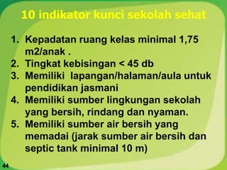 1. Kepadatan ruang kelas minimal 1,75
m2/anak .
2. Tingkat kebisingan < 45 db
3. Memiliki lapangan/halaman/aula untuk
pendidikan jasmani
4. Memiliki sumber lingkungan sekolah
yang bersih, rindang dan nyaman.
5. Memiliki sumber air bersih yang
memadai (jarak sumber air bersih dan
septic tank minimal 10 m)
10 indikator kunci sekolah sehat
44
 