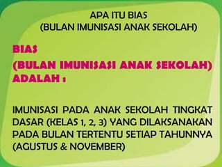 APA ITU BIAS
(BULAN IMUNISASI ANAK SEKOLAH)
BIAS
(BULAN IMUNISASI ANAK SEKOLAH)
ADALAH :
IMUNISASI PADA ANAK SEKOLAH TINGKAT
DASAR (KELAS 1, 2, 3) YANG DILAKSANAKAN
PADA BULAN TERTENTU SETIAP TAHUNNYA
(AGUSTUS & NOVEMBER)
 