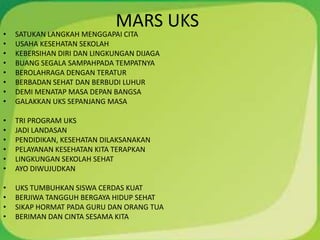 MARS UKS
• SATUKAN LANGKAH MENGGAPAI CITA
• USAHA KESEHATAN SEKOLAH
• KEBERSIHAN DIRI DAN LINGKUNGAN DIJAGA
• BUANG SEGALA SAMPAHPADA TEMPATNYA
• BEROLAHRAGA DENGAN TERATUR
• BERBADAN SEHAT DAN BERBUDI LUHUR
• DEMI MENATAP MASA DEPAN BANGSA
• GALAKKAN UKS SEPANJANG MASA
• TRI PROGRAM UKS
• JADI LANDASAN
• PENDIDIKAN, KESEHATAN DILAKSANAKAN
• PELAYANAN KESEHATAN KITA TERAPKAN
• LINGKUNGAN SEKOLAH SEHAT
• AYO DIWUJUDKAN
• UKS TUMBUHKAN SISWA CERDAS KUAT
• BERJIWA TANGGUH BERGAYA HIDUP SEHAT
• SIKAP HORMAT PADA GURU DAN ORANG TUA
• BERIMAN DAN CINTA SESAMA KITA
 