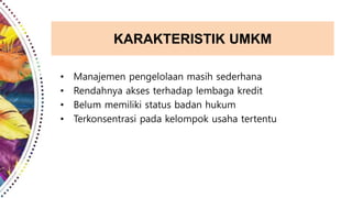 KARAKTERISTIK UMKM
• Manajemen pengelolaan masih sederhana
• Rendahnya akses terhadap lembaga kredit
• Belum memiliki status badan hukum
• Terkonsentrasi pada kelompok usaha tertentu
 