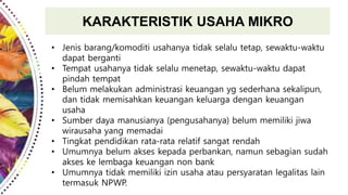 KARAKTERISTIK USAHA MIKRO
• Jenis barang/komoditi usahanya tidak selalu tetap, sewaktu-waktu
dapat berganti
• Tempat usahanya tidak selalu menetap, sewaktu-waktu dapat
pindah tempat
• Belum melakukan administrasi keuangan yg sederhana sekalipun,
dan tidak memisahkan keuangan keluarga dengan keuangan
usaha
• Sumber daya manusianya (pengusahanya) belum memiliki jiwa
wirausaha yang memadai
• Tingkat pendidikan rata-rata relatif sangat rendah
• Umumnya belum akses kepada perbankan, namun sebagian sudah
akses ke lembaga keuangan non bank
• Umumnya tidak memiliki izin usaha atau persyaratan legalitas lain
termasuk NPWP.
 