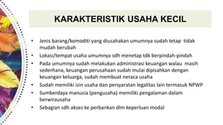 KARAKTERISTIK USAHA KECIL
• Jenis barang/komoditi yang diusahakan umumnya sudah tetap tidak
mudah berubah
• Lokasi/tempat usaha umumnya sdh menetap tdk berpindah-pindah
• Pada umumnya sudah melakukan administrasi keuangan walau masih
sederhana, keuangan perusahaan sudah mulai dipisahkan dengan
keuangan keluarga, sudah membuat neraca usaha
• Sudah memiliki izin usaha dan persyaratan legalitas lain termasuk NPWP
• Sumberdaya manusia (pengusaha) memiliki pengalaman dalam
berwirausaha
• Sebagian sdh akses ke perbankan dlm keperluan modal
 
