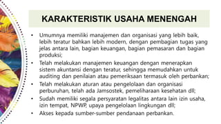 KARAKTERISTIK USAHA MENENGAH
• Umumnya memiliki manajemen dan organisasi yang lebih baik,
lebih teratur bahkan lebih modern, dengan pembagian tugas yang
jelas antara lain, bagian keuangan, bagian pemasaran dan bagian
produksi;
• Telah melakukan manajemen keuangan dengan menerapkan
sistem akuntansi dengan teratur, sehingga memudahkan untuk
auditing dan penilaian atau pemeriksaan termasuk oleh perbankan;
• Telah melakukan aturan atau pengelolaan dan organisasi
perburuhan, telah ada Jamsostek, pemeliharaan kesehatan dll;
• Sudah memiliki segala persyaratan legalitas antara lain izin usaha,
izin tempat, NPWP, upaya pengelolaan lingkungan dll;
• Akses kepada sumber-sumber pendanaan perbankan.
 