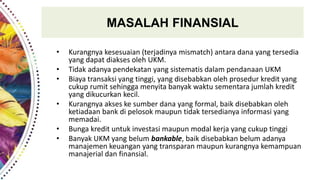 MASALAH FINANSIAL
• Kurangnya kesesuaian (terjadinya mismatch) antara dana yang tersedia
yang dapat diakses oleh UKM.
• Tidak adanya pendekatan yang sistematis dalam pendanaan UKM
• Biaya transaksi yang tinggi, yang disebabkan oleh prosedur kredit yang
cukup rumit sehingga menyita banyak waktu sementara jumlah kredit
yang dikucurkan kecil.
• Kurangnya akses ke sumber dana yang formal, baik disebabkan oleh
ketiadaan bank di pelosok maupun tidak tersedianya informasi yang
memadai.
• Bunga kredit untuk investasi maupun modal kerja yang cukup tinggi
• Banyak UKM yang belum bankable, baik disebabkan belum adanya
manajemen keuangan yang transparan maupun kurangnya kemampuan
manajerial dan finansial.
 
