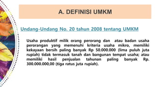 A. DEFINISI UMKM
Undang-Undang No. 20 tahun 2008 tentang UMKM
Usaha produktif milik orang perorang dan atau badan usaha
perorangan yang memenuhi kriteria usaha mikro, memiliki
kekayaan bersih paling banyak Rp 50.000.000 (lima puluh juta
rupiah) tidak termasuk tanah dan bangunan tempat usaha; atau
memiliki hasil penjualan tahunan paling banyak Rp.
300.000.000,00 (tiga ratus juta rupiah).
 