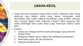 USAHA KECIL
o Usaha ekonomi produktif yang berdiri sendiri, dilakukan oleh orang
perorang atau badan usaha yang bukan merupakan anak
perusahaan atau bukan cabang perusahaan yang dimiliki, dikuasai
atau menjadi bagian baik langsung maupun tidak langsung dari
usaha menengah atau usaha besar yang memenuhi kriteria usaha
kecil.
o Contoh:
1. Usaha tani sebagai pemilik tanah perorangan yang memiliki
tenaga kerja;
2. Pedagang dipasar grosir (agen) dan pedagang pengumpul
3. Peternakan ayam, itik dan perikanan;
4. Koperasi berskala kecil.
 