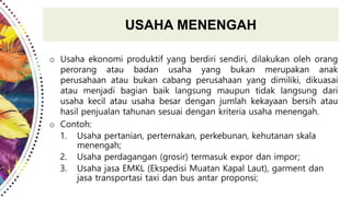 USAHA MENENGAH
o Usaha ekonomi produktif yang berdiri sendiri, dilakukan oleh orang
perorang atau badan usaha yang bukan merupakan anak
perusahaan atau bukan cabang perusahaan yang dimiliki, dikuasai
atau menjadi bagian baik langsung maupun tidak langsung dari
usaha kecil atau usaha besar dengan jumlah kekayaan bersih atau
hasil penjualan tahunan sesuai dengan kriteria usaha menengah.
o Contoh:
1. Usaha pertanian, perternakan, perkebunan, kehutanan skala
menengah;
2. Usaha perdagangan (grosir) termasuk expor dan impor;
3. Usaha jasa EMKL (Ekspedisi Muatan Kapal Laut), garment dan
jasa transportasi taxi dan bus antar proponsi;
 