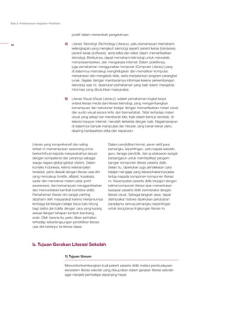 10
Bab 2: Pelaksanaan Kegiatan Pelatihan
positif dalam menambah pengetahuan.
4)	 Literasi Teknologi (Technology Literacy), yaitu kemampuan memahami
kelengkapan yang mengikuti teknologi seperti peranti keras (hardware),
peranti lunak (software), serta etika dan etiket dalam memanfaatkan
teknologi. Berikutnya, dapat memahami teknologi untuk mencetak,
mempresentasikan, dan mengakses internet. Dalam praktiknya,
juga pemahaman menggunakan komputer (Computer Literacy) yang
di dalamnya mencakup menghidupkan dan mematikan komputer,
menyimpan dan mengelola data, serta menjalankan program perangkat
lunak. Sejalan dengan membanjirnya informasi karena perkembangan
teknologi saat ini, diperlukan pemahaman yang baik dalam mengelola
informasi yang dibutuhkan masyarakat.​
5)	 Literasi Visual (Visual Literacy), adalah pemahaman tingkat lanjut
antara literasi media dan literasi teknologi, yang mengembangkan
kemampuan dan kebutuhan belajar dengan memanfaatkan materi visual
dan audio-visual secara kritis dan bermartabat. Tafsir terhadap materi
visual yang setiap hari membanjiri kita, baik dalam bentuk tercetak, di
televisi maupun internet, haruslah terkelola dengan baik. Bagaimanapun
di dalamnya banyak manipulasi dan hiburan yang benar-benar perlu
disaring berdasarkan etika dan kepatutan.
Literasi yang komprehensif dan saling
terkait ini memampukan seseorang untuk
berkontribusi kepada masyarakatnya sesuai
dengan kompetensi dan perannya sebagai
warga negara global (global citizen). Dalam
konteks Indonesia, kelima keterampilan
tersebut perlu diawali dengan literasi usia dini
yang mencakup fonetik, alfabet, kosakata,
sadar dan memaknai materi cetak (print
awareness), dan kemampuan menggambarkan
dan menceritakan kembali (narrative skills).
Pemahaman literasi dini sangat penting
dipahami oleh masyarakat karena menjamurnya
lembaga bimbingan belajar baca-tulis-hitung
bagi batita dan balita dengan cara yang kurang
sesuai dengan tahapan tumbuh kembang
anak. Oleh karena itu, perlu diberi perhatian
terhadap keberlangsungan pendidikan literasi
usia dini berlanjut ke literasi dasar.
Dalam pendidikan formal, peran aktif para
pemangku kepentingan, yaitu kepala sekolah,
guru, tenaga pendidik, dan pustakawan sangat
berpengaruh untuk memfasilitasi pengem-
bangan komponen literasi peserta didik.
Selain itu, diperlukan juga pendekatan cara
belajar-mengajar yang keberpihakannya jelas
tertuju kepada komponen-komponen literasi
ini. Kesempatan peserta didik terpajan dengan
kelima komponen literasi akan menentukan
kesiapan peserta didik berinteraksi dengan
literasi visual. Sebagai langkah awal, dapat
disimpulkan bahwa diperlukan perubahan
paradigma semua pemangku kepentingan
untuk terciptanya lingkungan literasi ini.
b. Tujuan Gerakan Literasi Sekolah
1) Tujuan Umum
Menumbuhkembangkan budi pekerti peserta didik melalui pembudayaan
ekosistem literasi sekolah yang diwujudkan dalam gerakan literasi sekolah
agar menjadi pembelajar sepanjang hayat.
 
