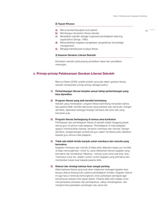 11
Bab 2: Pelaksanaan Kegiatan Pelatihan
2) Tujuan Khusus
a)	 Menumbuhkembangkan budi pekerti.
b)	 Membangun ekosistem literasi sekolah.
c)	 Menjadikan sekolah sebagai organisasi pembelajaran (learning
organization) (Senge, 1990).
d)	 Mempraktikkan kegiatan pengelolaan pengetahuan (knowledge
management).
e)	 Menjaga keberlanjutan budaya literasi.
3) Sasaran Gerakan Literasi Sekolah
Ekosistem sekolah pada jenjang pendidikan dasar dan pendidikan
menengah.
c. Prinsip-prinsip Pelaksanaan Gerakan Literasi Sekolah
Menurut Beers (2009), praktik-praktik yang baik dalam gerakan literasi
sekolah menekankan prinsip-prinsip sebagai berikut:
1)	 Perkembangan literasi berjalan sesuai tahap perkembangan yang
bisa diprediksi.
2)	 Program literasi yang baik bersifat berimbang
	 Sekolah yang menerapkan program literasi berimbang menyadari bahwa
tiap peserta didik memiliki kebutuhan yang berbeda satu sama lain. Dengan
demikian, diperlukan berbagai strategi membaca dan jenis teks yang
bervariasi pula.
3)	 Program literasi berlangsung di semua area kurikulum
	 Pembiasaan dan pembelajaran literasi di sekolah adalah tanggung jawab
semua guru di semua mata pelajaran. Pembelajaran di mata pelajaran
apapun membutuhkan bahasa, terutama membaca dan menulis. Dengan
demikian, pengembangan profesional guru dalam hal literasi perlu diberikan
kepada guru semua mata pelajaran.
4)	 Tidak ada istilah terlalu banyak untuk membaca dan menulis yang
bermakna
	 Kegiatan membaca dan menulis di kelas perlu dilakukan kapan pun kondisi
di kelas memungkinkan. Untuk itu, perlu ditekankan bentuk kegiatan yang
bermakna dan kontekstual. Misalnya, ‘menulis surat untuk wali kota’ atau
‘membaca untuk ibu’ adalah contoh-contoh kegiatan yang bermakna dan
memberikan kesan kuat kepada peserta didik.
5)	 Diskusi dan strategi bahasa lisan sangat penting
	 Kelas berbasis literasi yang kuat akan melakukan berbagai kegiatan lisan
berupa diskusi tentang buku selama pembelajaran di kelas. Kegiatan diskusi
ini juga harus membuka kemungkinan untuk perbedaan pendapat agar
kemampuan berpikir kritis dapat diasah. Peserta didik perlu belajar untuk
menyampaikan perasaan dan pendapatnya, saling mendengarkan, dan
menghormati perbedaan pandangan satu sama lain.
 