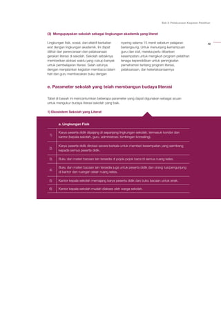 13
Bab 2: Pelaksanaan Kegiatan Pelatihan
(3) Mengupayakan sekolah sebagai lingkungan akademik yang literat
Lingkungan fisik, sosial, dan afektif berkaitan
erat dengan lingkungan akademik. Ini dapat
dilihat dari perencanaan dan pelaksanaan
gerakan literasi di sekolah. Sekolah sebaiknya
memberikan alokasi waktu yang cukup banyak
untuk pembelajaran literasi. Salah satunya
dengan menjalankan kegiatan membaca dalam
hati dan guru membacakan buku dengan
nyaring selama 15 menit sebelum pelajaran
berlangsung. Untuk menunjang kemampuan
guru dan staf, mereka perlu diberikan
kesempatan untuk mengikuti program pelatihan
tenaga kependidikan untuk peningkatan
pemahaman tentang program literasi,
pelaksanaan, dan keterlaksanaannya
e. Parameter sekolah yang telah membangun budaya literasi
Tabel di bawah ini mencantumkan beberapa parameter yang dapat digunakan sebagai acuan
untuk mengukur budaya literasi sekolah yang baik.
1) Ekosistem Sekolah yang Literat
a. Lingkungan Fisik
1)
Karya peserta didik dipajang di sepanjang lingkungan sekolah, termasuk koridor dan
kantor (kepala sekolah, guru, administrasi, bimbingan konseling).
2)
Karya peserta didik dirotasi secara berkala untuk memberi kesempatan yang seimbang
kepada semua peserta didik.
3) Buku dan materi bacaan lain tersedia di pojok-pojok baca di semua ruang kelas.
4)
Buku dan materi bacaan lain tersedia juga untuk peserta didik dan orang tua/pengunjung
di kantor dan ruangan selain ruang kelas.
5) Kantor kepala sekolah memajang karya peserta didik dan buku bacaan untuk anak.
6) Kantor kepala sekolah mudah diakses oleh warga sekolah.
b. Lingkungan Sosial dan Afektif
1. Penghargaan terhadap prestasi peserta didik (akademik dan nonakademik) diberikan
secara rutin (tiap minggu/bulan). Upacara hari Senin merupakan salah satu kesempatan
yang tepat untuk pemberian penghargaan mingguan.
2. Kepala sekolah mengenali peserta didik bila masuk ruang kelas (bukan hanya peserta
didik yang berprestasi atau dianggap bermasalah).
3. Kepala sekolah terlibat aktif dalam pengembangan literasi.
 