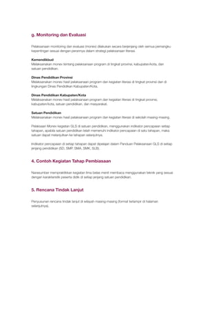 g. Monitoring dan Evaluasi
Pelaksanaan monitoring dan evaluasi (monev) dilakukan secara berjenjang oleh semua pemangku
kepentingan sesuai dengan perannya dalam strategi pelaksanaan literasi.
Kemendikbud
Melaksanakan monev tentang pelaksanaan program di tingkat provinsi, kabupaten/kota, dan
satuan pendidikan.
Dinas Pendidikan Provinsi
Melaksanakan monev hasil pelaksanaan program dan kegiatan literasi di tingkat provinsi dan di
lingkungan Dinas Pendidikan Kabupaten/Kota.
Dinas Pendidikan Kabupaten/Kota
Melaksanakan monev hasil pelaksanaan program dan kegiatan literasi di tingkat provinsi,
kabupaten/kota, satuan pendidikan, dan masyarakat.
Satuan Pendidikan
Melaksanakan monev hasil pelaksanaan program dan kegiatan literasi di sekolah masing-masing.
Pelaksaan Monev kegiatan GLS di satuan pendidikan, menggunakan indikator pencapaian setiap
tahapan, apabila satuan pendidikan telah memenuhi indikator pencapaian di satu tahapan, maka
satuan dapat melanjutkan ke tahapan selanjutnya.
Indikator pencapaian di setiap tahapan dapat dipelajari dalam Panduan Pelaksanaan GLS di setiap
jenjang pendidikan (SD, SMP, SMA, SMK, SLB).
4. Contoh Kegiatan Tahap Pembiasaan
Narasumber mempraktikkan kegiatan lima belas menit membaca menggunakan teknik yang sesuai
dengan karakteristik peserta didik di setiap jenjang satuan pendidikan.
5. Rencana Tindak Lanjut
Penyusunan rencana tindak lanjut di wilayah masing-masing (format terlampir di halaman
selanjutnya).
 