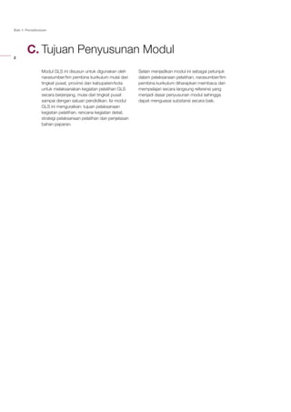 2
Bab 1: Pendahuluan
Tujuan Penyusunan Modul
Modul GLS ini disusun untuk digunakan oleh
narasumber/tim pembina kurikulum mulai dari
tingkat pusat, provinsi dan kabupaten/kota
untuk melaksanakan kegiatan pelatihan GLS
secara berjenjang, mulai dari tingkat pusat
sampai dengan satuan pendidikan. Isi modul
GLS ini menguraikan: tujuan pelaksanaan
kegiatan pelatihan, rencana kegiatan detail,
strategi pelaksanaan pelatihan dan penjelasan
bahan paparan.
Selain menjadikan modul ini sebagai petunjuk
dalam pelaksanaan pelatihan, narasumber/tim
pembina kurikulum diharapkan membaca dan
mempelajari secara langsung referensi yang
menjadi dasar penyusunan modul sehingga
dapat menguasai substansi secara baik.
C.
 