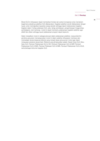 25
Bab 3: Penutup
Bab 3: Penutup
Modul GLS ini diharapkan dapat memberikan fondasi dan arahan konseptual untuk memahami
bagaimana sebaiknya pelatihan GLS dilaksanakan. Kegiatan pelatihan sendiri dilaksanakan dengan
tujuan untuk meningkatkan kapasitas warga sekolah sehingga dapat melaksanakan kegiatan-
kegiatan dalam 3 tahap pelaksaan GLS, yaitu: tahap pembiasaan, pengembangan hingga tahap
pembelajaran, kami berharap modul ini dapat membantu pelaksanaan kegiatan pelatihan agar
efektif dan efisien sehingga tujuan pelaksanaan program dapat terpenuhi.
Selain menjadikan modul ini sebagai petunjuk dalam pelaksanaan pelatihan, narasumber/tim
pembina yang akan mempergunakan modul ini dalam pelatihan diharapkan membaca dan
mempelajari secara langsung referensi yang menjadi dasar penyusunan modul agar dapat
menguasai substansi secara baik. Referensi yang dimaksudkan adalah: Desain Induk GLS, Buku
Saku GLS, Panduan Pelaksanaan GLS di SD, Panduan Pelaksanaan GLS di SMP, Panduan
Pelaksanaan GLS di SMA, Panduan Pelaksaan GLS di SMK, Panduan Pelaksanaan GLS di SLB,
serta berbagai instrumen kegiatan GLS.
 