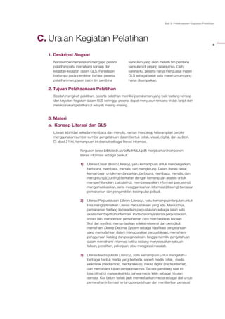 9
Bab 2: Pelaksanaan Kegiatan Pelatihan
Uraian Kegiatan Pelatihan
1. Deskripsi Singkat
Narasumber menjelaskan mengapa peserta
pelatihan perlu memahami konsep dan
kegiatan-kegiatan dalam GLS. Penjelasan
bertumpu pada pemikiran bahwa peserta
pelatihan merupakan calon tim pembina
kurikulum yang akan melatih tim pembina
kurikulum di jenjang selanjutnya. Oleh
karena itu, peserta harus menguasai materi
GLS sebagai salah satu materi umum yang
harus disampaikan.
2. Tujuan Pelaksanaan Pelatihan
Setelah mengikuti pelatihan, peserta pelatihan memiliki pemahaman yang baik tentang konsep
dan kegiatan-kegiatan dalam GLS sehingga peserta dapat menyusun rencana tindak lanjut dan
melaksanakan pelatihan di wilayah masing-masing.
3. Materi
a. Konsep Literasi dan GLS
Literasi lebih dari sekadar membaca dan menulis, namun mencakup keterampilan berpikir
menggunakan sumber-sumber pengetahuan dalam bentuk cetak, visual, digital, dan auditori.
Di abad 21 ini, kemampuan ini disebut sebagai literasi informasi.
Ferguson (www.bibliotech.us/pdfs/InfoLit.pdf) menjabarkan komponen
literasi informasi sebagai berikut:
1)	 Literasi Dasar (Basic Literacy), yaitu kemampuan untuk mendengarkan,
berbicara, membaca, menulis, dan menghitung. Dalam literasi dasar,
kemampuan untuk mendengarkan, berbicara, membaca, menulis, dan
menghitung (counting) berkaitan dengan kemampuan analisis untuk
memperhitungkan (calculating), mempersepsikan informasi (perceiving),
mengomunikasikan, serta menggambarkan informasi (drawing) berdasar
pemahaman dan pengambilan kesimpulan pribadi.
2)	 Literasi Perpustakaan (Library Literacy), yaitu kemampuan lanjutan untuk
bisa mengoptimalkan Literasi Perpustakaan yang ada. Maksudnya,
pemahaman tentang keberadaan perpustakaan sebagai salah satu
akses mendapatkan informasi. Pada dasarnya literasi perpustakaan,
antara lain, memberikan pemahaman cara membedakan bacaan
fiksi dan nonfiksi, memanfaatkan koleksi referensi dan periodikal,
memahami Dewey Decimal System sebagai klasifikasi pengetahuan
yang memudahkan dalam menggunakan perpustakaan, memahami
penggunaan katalog dan pengindeksan, hingga memiliki pengetahuan
dalam memahami informasi ketika sedang menyelesaikan sebuah
tulisan, penelitian, pekerjaan, atau mengatasi masalah.
3)	 Literasi Media (Media Literacy), yaitu kemampuan untuk mengetahui
berbagai bentuk media yang berbeda, seperti media cetak, media
elektronik (media radio, media televisi), media digital (media internet),
dan memahami tujuan penggunaannya. Secara gamblang saat ini
bisa dilihat di masyarakat kita bahwa media lebih sebagai hiburan
semata. Kita belum terlalu jauh memanfaatkan media sebagai alat untuk
pemenuhan informasi tentang pengetahuan dan memberikan persepsi
C.
 
