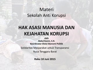 Materi
Sekolah Anti Korupsi
HAK ASASI MANUSIA DAN
KEJAHATAN KORUPSI
oleh
Abdul Kasim, S.H.
Koordinator Divisi Ekonomi Politik
Solidaritas Masyarakat untuk Transparansi
Nusa Tenggara Barat
Rabu 10 Juni 2015
 