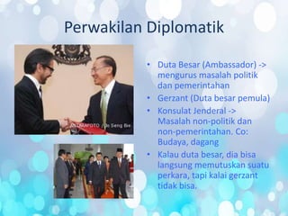 Perwakilan Diplomatik
• Duta Besar (Ambassador) ->
mengurus masalah politik
dan pemerintahan
• Gerzant (Duta besar pemula)
• Konsulat Jenderal ->
Masalah non-politik dan
non-pemerintahan. Co:
Budaya, dagang
• Kalau duta besar, dia bisa
langsung memutuskan suatu
perkara, tapi kalai gerzant
tidak bisa.
 