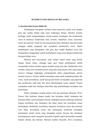 MATERI UTAMA KEGIATAN BELAJAR 1
A. Karakteristik Peserta Didik SD
Pembelajaran merupakan interaksi antara antarsiswa, antara siswa dengan
guru dan sumber belajar pada suatu lingkungan belajar. Interaksi tersebut
berfungsi untuk mengembangkan seluruh potensi, kecakapan, dan karakteristik
siswa di antaranya karakteristik fisik, motorik, intelektual, sosial, emosional,
moral, dan spiritual. Untuk itu, hal yang pertama harus dilakukan oleh guru ketika
mengajar adalah mengenali dan memahami karakteristik siswa. Materi
pembelajaran yang disampaikan oleh guru akan mudah dipahami siswa jika
disampaikan menggunakan metode pembelajaran yang sesuai dengan karakteristik
dan gaya belajar siswa.
Menurut teori konvergensi, anak terlahir seperti kertas yang tertulis
dengan tulisan samar, sehingga tugas guru dalam pembelajaran adalah
mempertebal tulisan tersebut supaya menjadi terang dan jelas. Berdasarkan teori
tersebut, setiap siswa memiliki potensi yang unik yang diwarisi oleh orang tuanya
(nature) sehingga lingkungan mempengaruhi dalam pengembangan potensi
tersebut (nurture). Potensi adalah kemampuan yang masih terkandung dalam diri
siswa, masih tersembunyi, masih kuncup dan belum terwujudkan yang diperoleh
dari pembawaan sejak lahir dan harus dikembangkan secara optimal. Potensi
merupakan modal dan sekaligus batas-batas bagi perkembangan kecakapan atau
hasil belajar.
Potensi dibedakan menjadi potensi fisik dan psikologis (Desmita, 2014).
Potensi fisik berkaitan dengan kondisi dan kesehatan tubuh, ketahanan dan
kekuatan tubuh, serta kecakapan motorik. Sedangkan potensi psikologis berkaitan
dengan kecerdasan atau intelegensi dan bakat antara lain kecerdasan umum
(kemampuan intelektual), kecerdasan majemuk, kecerdasan emosi dan spiritual,
serta bakat. Kecerdasan umum atau kemampuan intelektual merupakan
kemampuan mental umum yang merupakan potensi bawaan dan mendasari
kemampuannya untuk mengatasi kerumitan kognitif seperti pemecahan masalah,
berpikir abstrak, dan bernalar. Menurut Gardner (Syaodih, 2011), kecerdasan
 