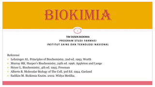 1
BIOKIMIA
TIM DOSEN BIOKIMIA
P R O G R A M S T U D I FA R MA S I
I N S T I T U T SA I N S DA N T E K N O LO G I N A S IO N A L
Referensi
 Lehninger AL. Principles of Biochemistry, 2nd ed. 1993. Worth
 Murray RK. Harper’s Biochemistry, 24th ed. 1996. Appleton and Lange
 Stryer L. Biochemistry, 4th ed. 1995. Freeman
 Alberts B. Molecular Biology of The Cell, 3rd Ed. 1994. Garland
 Sadikin M. Biokimia Enzim. 2002. Widya Medika.
 
