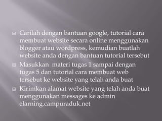 





Carilah dengan bantuan google, tutorial cara
membuat website secara online menggunakan
blogger atau wordpress, kemudian buatlah
website anda dengan bantuan tutorial tersebut
Masukkan materi tugas 1 sampai dengan
tugas 5 dan tutorial cara membuat web
tersebut ke website yang telah anda buat
Kirimkan alamat website yang telah anda buat
menggunakan messages ke admin
elarning.campuraduk.net

 