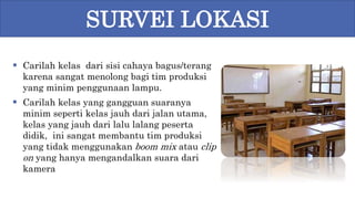 Carilah kelas dari sisi cahaya bagus/terang
karena sangat menolong bagi tim produksi
yang minim penggunaan lampu.
 Carilah kelas yang gangguan suaranya
minim seperti kelas jauh dari jalan utama,
kelas yang jauh dari lalu lalang peserta
didik, ini sangat membantu tim produksi
yang tidak menggunakan boom mix atau clip
on yang hanya mengandalkan suara dari
kamera
SURVEI LOKASI
 