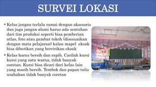  Kelas jangan terlalu ramai dengan aksesoris
dan juga jangan alami harus ada sentuhan
dari tim produksi seperti bisa pemberian
atlas, foto atau gambar tokoh (disesuaikan
dengan mata pelajaran) kalau mapel eksak
bisa diberikan yang bercirikan eksak
 Kelas harus bersih dan rapih. Carilah kursi
kursi yang satu warna, tidak banyak
coretan. Kursi bisa dicari dari kelas lain
yang masih bersih. Tembok dan papan tulis
usahakan tidak banyak coretan
SURVEI LOKASI
 