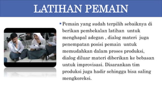 Pemain yang sudah terpilih sebaiknya di
berikan pembekalan latihan untuk
menghapal adegan , dialog materi juga
penempatan posisi pemain untuk
memudahkan dalam proses produksi,
dialog diluar materi diberikan ke bebasan
untuk improvisasi. Disarankan tim
produksi juga hadir sehingga bisa saling
mengkoreksi.
LATIHAN PEMAIN
 