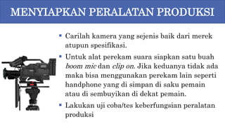  Carilah kamera yang sejenis baik dari merek
atupun spesifikasi.
 Untuk alat perekam suara siapkan satu buah
boom mic dan clip on. Jika keduanya tidak ada
maka bisa menggunakan perekam lain seperti
handphone yang di simpan di saku pemain
atau di sembuyikan di dekat pemain.
 Lakukan uji coba/tes keberfungsian peralatan
produksi
MENYIAPKAN PERALATAN PRODUKSI
 
