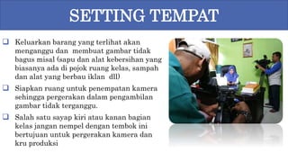  Keluarkan barang yang terlihat akan
menganggu dan membuat gambar tidak
bagus misal (sapu dan alat kebersihan yang
biasanya ada di pojok ruang kelas, sampah
dan alat yang berbau iklan dll)
 Siapkan ruang untuk penempatan kamera
sehingga pergerakan dalam pengambilan
gambar tidak terganggu.
 Salah satu sayap kiri atau kanan bagian
kelas jangan nempel dengan tembok ini
bertujuan untuk pergerakan kamera dan
kru produksi
SETTING TEMPAT
 