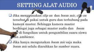 SETTING ALAT AUDIO
 Jika menggunakan clip on dan boom mic, clip on
tersebut di pakai untuk guru dan terhubung pada
kamera master. Sehingga kamera master
berfungsi juga sebagai master audio dan boom
mic di fungsikan untuk pengambilan suara siswa
dan ambience.
 Jika hanya mengunakan boom mic saja maka
boom mic selalu diarahkan ke sumber suara.
 