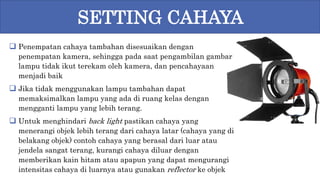 Penempatan cahaya tambahan disesuaikan dengan
penempatan kamera, sehingga pada saat pengambilan gambar
lampu tidak ikut terekam oleh kamera, dan pencahayaan
menjadi baik
 Jika tidak menggunakan lampu tambahan dapat
memaksimalkan lampu yang ada di ruang kelas dengan
mengganti lampu yang lebih terang.
 Untuk menghindari back light pastikan cahaya yang
menerangi objek lebih terang dari cahaya latar (cahaya yang di
belakang objek) contoh cahaya yang berasal dari luar atau
jendela sangat terang, kurangi cahaya diluar dengan
memberikan kain hitam atau apapun yang dapat mengurangi
intensitas cahaya di luarnya atau gunakan reflector ke objek
SETTING CAHAYA
 