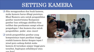  Jika menggunakan dua buah kamera,
maka kamera harus dibagi posisinya.
Misal Kamera satu untuk pengambilan
gambar master/utama (komposisi
gambar luas sehingga aktifitas bisa
terlihat dan perekaman sampi selesai
pengadegan ) dan kamera dua untuk
pengambilan padat atau insert
 untuk pengambilan gambar yang
komposisinya tepat pastikan tinggi
rendah kamera diatur dengan tepat (
misal guru sedang duduk maka
kamera di turunkan sejajar tinggi guru
tersebut, begitupun sebaliknya) atau
SETTING KAMERA
 