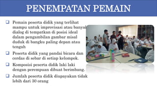  Pemain peserta didik yang terlihat
mampu untuk improvisasi atau banyak
dialog di tempatkan di posisi ideal
dalam pengambilan gambar misal
duduk di bangku paling depan atau
tengah
 Peserta didik yang pandai bicara dan
cerdas di sebar di setiap kelompok.
 Komposisi peserta didik laki laki
dengan perempuan dibuat berimbang.
 Jumlah peserta didik diupayakan tidak
lebih dari 30 orang
PENEMPATAN PEMAIN
 