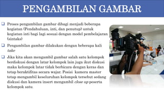  Proses pengambilan gambar dibagi menjadi beberapa
kegiatan (Pendahuluan, inti, dan penutup) untuk
kegiatan inti bagi lagi sesuai dengan model pembelajaran
(sintaks)
 Pengambilan gambar dilakukan dengan beberapa kali
take
 Jika kita akan mengambil gambar salah satu kelompok
berdiskusi dengan latar kelompok lain juga ikut diskusi
maka kelompok latar tidak berbicara dengan keras dan
tetap beraktifitas secara wajar. Posisi kamera master
tetap mengambil keseluruhan kelompok tersebut sedang
diskusi dan kamera insert mengambil close up peserta
kelompok satu.
PENGAMBILAN GAMBAR
 