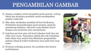  Jangan sungkan untuk mengubah posisi pemain, setting
lokasi dan peralatan produksi untuk mendapatkan
gambar yang baik
 Jika akan melakukan produksi di hari berikutnya,
Perhatikan kesinambungan posisi pemain, property
pendukung (pakaian, aksesoris yang dipakai siswa)
dengan cara memotret atau merekamnya.
 Lakukan preview atau cek hasil rekaman baik dari sisi
video atau suara. Tujuannya adalah jika ada kesalahan
baik teknis atau materi bisa dilakukan pengambilan
gambar ulang di waktu berikutnya atau pada hari yang
sama.
 Evaluasi terhadap pemain, kru produksi dan konten
pembelajaran
PENGAMBILAN GAMBAR
 