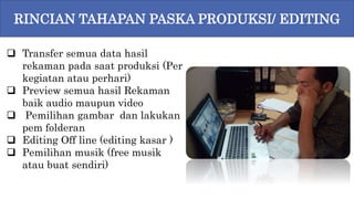  Transfer semua data hasil
rekaman pada saat produksi (Per
kegiatan atau perhari)
 Preview semua hasil Rekaman
baik audio maupun video
 Pemilihan gambar dan lakukan
pem folderan
 Editing Off line (editing kasar )
 Pemilihan musik (free musik
atau buat sendiri)
RINCIAN TAHAPAN PASKA PRODUKSI/ EDITING
 