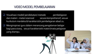 VIDEOMODELPEMBELAJARAN
 Visualisasi model/ pendekatan/ metode pembelajaran
dan materi - materi esensial secara komprehensif, sesuai
kurikulum merdeka & karakteristik pembelajaran abad 21.
 Menginspirasi guru dalam merancang pengalaman belajar
bagi para siswa, sesuai karakteristik materi/mata pelajaran
yang diampu.
 