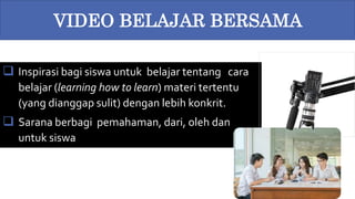  Inspirasi bagi siswa untuk belajar tentang cara
belajar (learning how to learn) materi tertentu
(yang dianggap sulit) dengan lebih konkrit.
 Sarana berbagi pemahaman, dari, oleh dan
untuk siswa
VIDEO BELAJAR BERSAMA
 