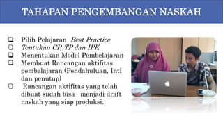 9
 Pilih Pelajaran Best Practice
 Tentukan CP, TP dan IPK
 Menentukan Model Pembelajaran
 Membuat Rancangan aktifitas
pembelajaran (Pendahuluan, Inti
dan penutup)
 Rancangan aktifitas yang telah
dibuat sudah bisa menjadi draft
naskah yang siap produksi.
TAHAPAN PENGEMBANGAN NASKAH
 