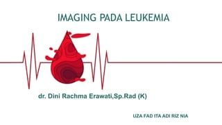 IMAGING PADA LEUKEMIA
UZA FAD ITA ADI RIZ NIA
dr. Dini Rachma Erawati,Sp.Rad (K)
 