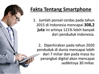 Fakta Tentang Smartphone
1. Jumlah ponsel cerdas pada tahun
2015 di Indonesia mencapai 308,2
juta ini artinya 121% lebih banyak
dari penduduk Indonesia.
2. Diperkirakan pada tahun 2020
penduduk di dunia mencapai lebih
dari 7 miliar dan pada masa itu
perangkat digital akan mencapai
sedikitnya 30 miliar.
 