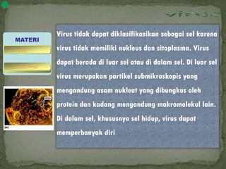 Virus tidak dapat diklasifikasikan sebagai sel karena
virus tidak memiliki nukleus dan sitoplasma. Virus
dapat berada di luar sel atau di dalam sel. Di luar sel
virus merupakan partikel submikroskopis yang
mengandung asam nukleat yang dibungkus oleh
protein dan kadang mengandung makromolekul lain.
Di dalam sel, khususnya sel hidup, virus dapat
memperbanyak diri
MATERI
bakteriofage
virus
 